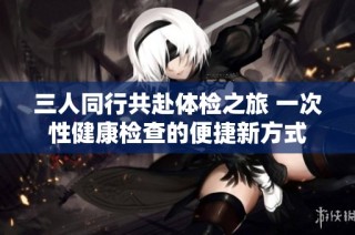 三人同行共赴体检之旅 一次性健康检查的便捷新方式