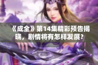 《成全》第14集精彩预告揭晓，剧情将有怎样发展？
