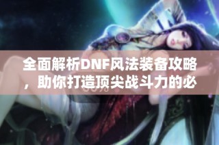 全面解析DNF风法装备攻略，助你打造顶尖战斗力的必备利器