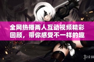 全网热播两人互动视频精彩回顾，带你感受不一样的趣味时刻
