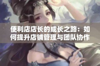 便利店店长的成长之路：如何提升店铺管理与团队协作能力