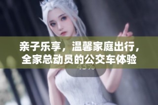 亲子乐享，温馨家庭出行，全家总动员的公交车体验