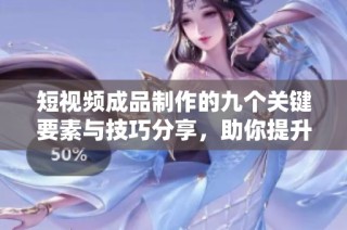 短视频成品制作的九个关键要素与技巧分享，助你提升创作水平