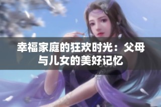 幸福家庭的狂欢时光：父母与儿女的美好记忆