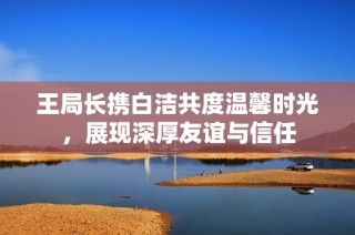 王局长携白洁共度温馨时光，展现深厚友谊与信任