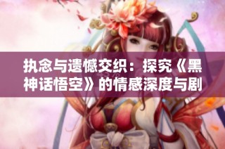 执念与遗憾交织：探究《黑神话悟空》的情感深度与剧情发展