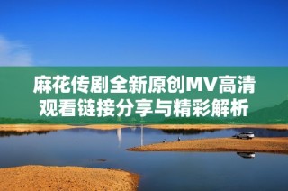 麻花传剧全新原创MV高清观看链接分享与精彩解析