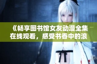 《畅享图书馆女友动漫全集在线观看，感受书香中的浪漫与青春》