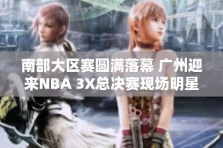南部大区赛圆满落幕 广州迎来NBA 3X总决赛现场明星助阵