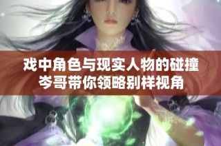 戏中角色与现实人物的碰撞岑哥带你领略别样视角