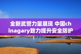 全新武警力量展现 中国chinagary致力提升安全防护能力