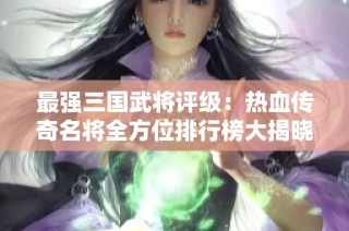 最强三国武将评级：热血传奇名将全方位排行榜大揭晓