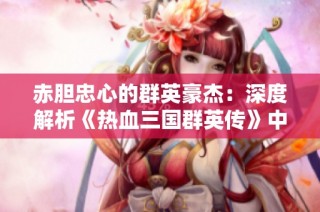 赤胆忠心的群英豪杰：深度解析《热血三国群英传》中历史人物的真实面貌与传奇故事