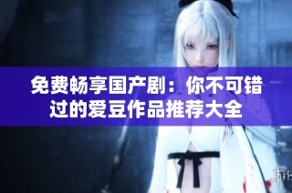 免费畅享国产剧：你不可错过的爱豆作品推荐大全