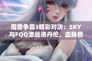 魔兽争霸3精彩对决：SKY与FQQ激战洛丹伦，血脉偾张持续展开