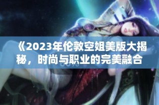 《2023年伦敦空姐美版大揭秘，时尚与职业的完美融合》