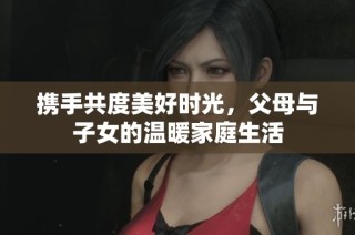 携手共度美好时光，父母与子女的温暖家庭生活