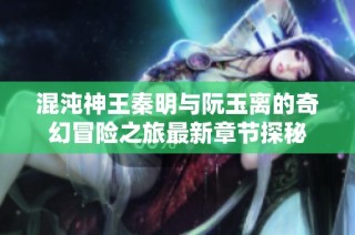 混沌神王秦明与阮玉离的奇幻冒险之旅最新章节探秘