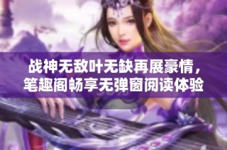 战神无敌叶无缺再展豪情，笔趣阁畅享无弹窗阅读体验