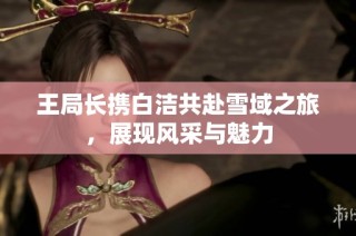 王局长携白洁共赴雪域之旅，展现风采与魅力