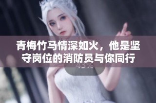 青梅竹马情深如火，他是坚守岗位的消防员与你同行