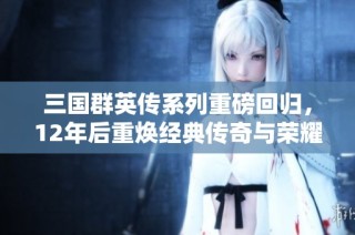 三国群英传系列重磅回归，12年后重焕经典传奇与荣耀之旅