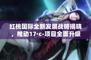 红桃国际全新发展战略揭晓，推动17·c-项目全面升级和优化