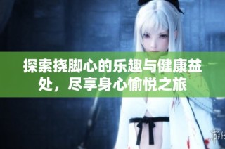 探索挠脚心的乐趣与健康益处，尽享身心愉悦之旅