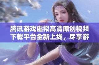 腾讯游戏虚拟高清原创视频下载平台全新上线，尽享游戏精彩瞬间