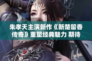 朱孝天主演新作《新楚留香传奇》重塑经典魅力 期待粉丝热捧