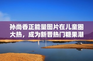 孙尚香正能量图片在儿童圈大热，成为新晋热门糖果潮流