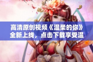 高清原创视频《温柔的你》全新上线，点击下载享受温暖时光