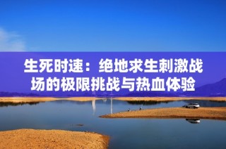 生死时速：绝地求生刺激战场的极限挑战与热血体验