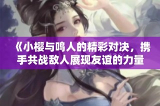《小樱与鸣人的精彩对决，携手共战敌人展现友谊的力量》