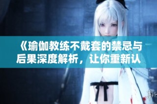 《瑜伽教练不戴套的禁忌与后果深度解析，让你重新认识私密关系》
