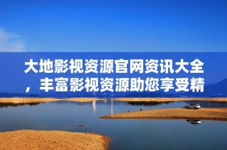 大地影视资源官网资讯大全，丰富影视资源助您享受精彩视听体验