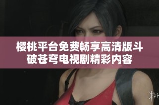 樱桃平台免费畅享高清版斗破苍穹电视剧精彩内容