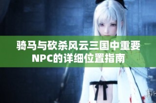 骑马与砍杀风云三国中重要NPC的详细位置指南