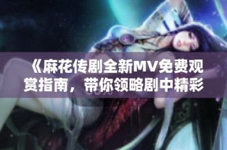 《麻花传剧全新MV免费观赏指南，带你领略剧中精彩亮点》