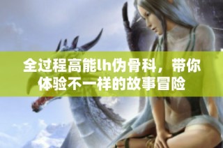 全过程高能lh伪骨科，带你体验不一样的故事冒险