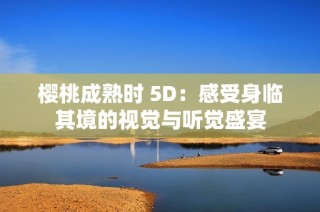 樱桃成熟时 5D：感受身临其境的视觉与听觉盛宴