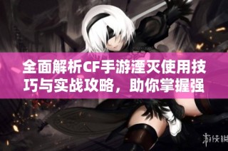 全面解析CF手游湮灭使用技巧与实战攻略，助你掌握强大威力
