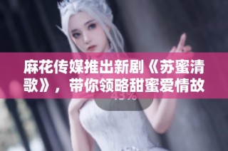麻花传媒推出新剧《苏蜜清歌》，带你领略甜蜜爱情故事