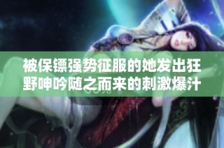 被保镖强势征服的她发出狂野呻吟随之而来的刺激爆汁体验