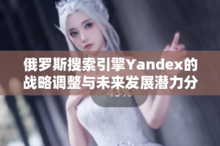 俄罗斯搜索引擎Yandex的战略调整与未来发展潜力分析