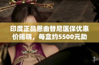 印度正品恩曲替尼医保优惠价揭晓，每盒约5500元助力抗癌之路