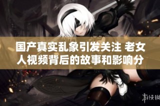 国产真实乱象引发关注 老女人视频背后的故事和影响分析