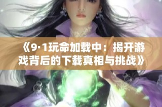 《9·1玩命加载中：揭开游戏背后的下载真相与挑战》