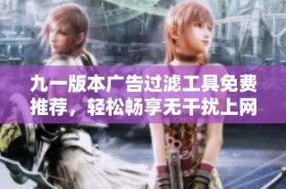 九一版本广告过滤工具免费推荐，轻松畅享无干扰上网体验