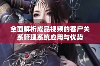 全面解析成品视频的客户关系管理系统应用与优势
